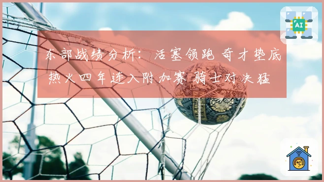 东部战绩分析：活塞领跑 奇才垫底 热火四年连入附加赛 骑士对决猛龙