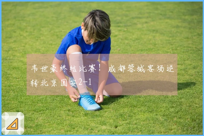 韦世豪终结比赛！成都蓉城客场逆转北京国安2-1