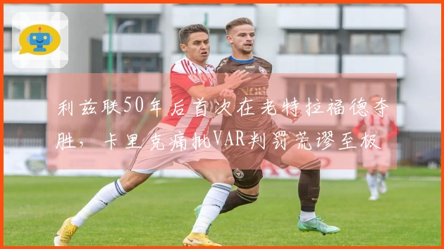 利兹联50年后首次在老特拉福德夺胜，卡里克痛批VAR判罚荒谬至极