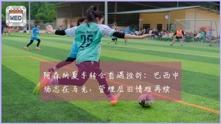 阿森纳夏季转会首遇挫折：巴西中场志在马竞，管理层旧情难再续