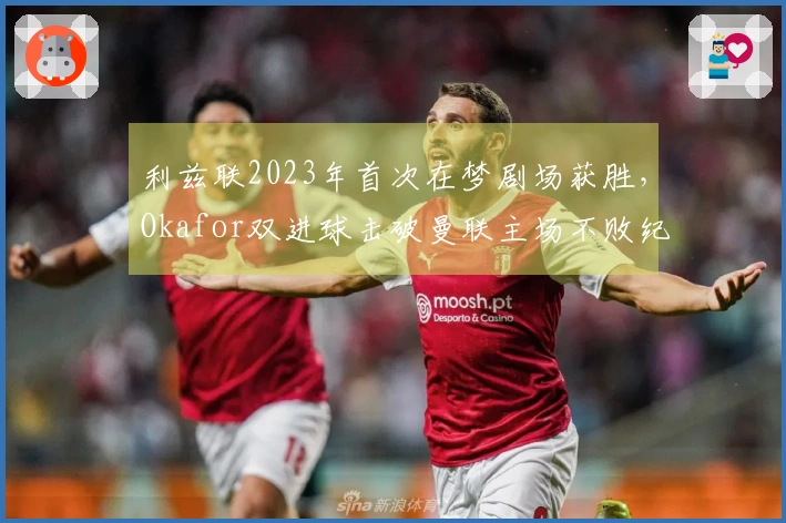 利兹联2023年首次在梦剧场获胜，Okafor双进球击破曼联主场不败纪录