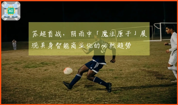 苏超首战，阴雨中「魔法原子」展现具身智能商业化的必然趋势