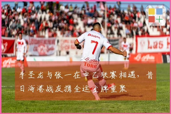 李圣龙与张一在中乙联赛相遇，昔日海港战友携全运金牌重聚