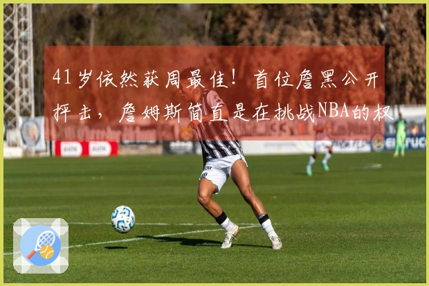 41岁依然获周最佳！首位詹黑公开抨击，詹姆斯简直是在挑战NBA的权威