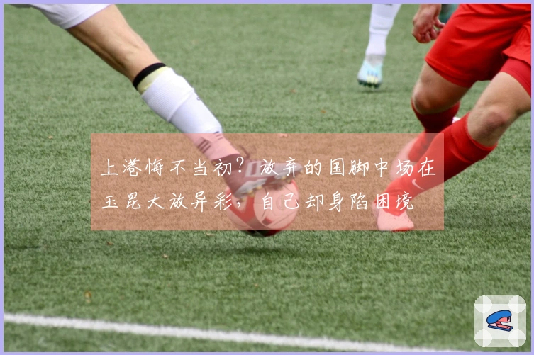上港悔不当初？放弃的国脚中场在玉昆大放异彩，自己却身陷困境