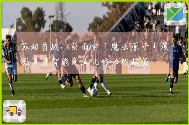 苏超首战，阴雨中「魔法原子」展现具身智能商业化的必然趋势