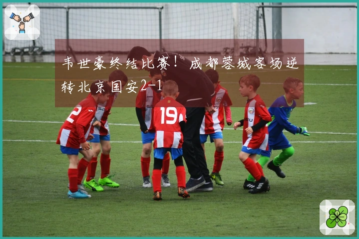 韦世豪终结比赛！成都蓉城客场逆转北京国安2-1