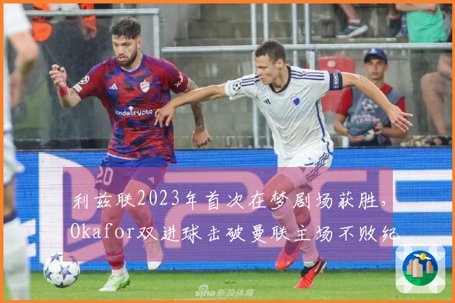 利兹联2023年首次在梦剧场获胜，Okafor双进球击破曼联主场不败纪录